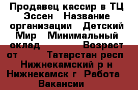 Продавец-кассир в ТЦ Эссен › Название организации ­ Детский Мир › Минимальный оклад ­ 18 000 › Возраст от ­ 18 - Татарстан респ., Нижнекамский р-н, Нижнекамск г. Работа » Вакансии   